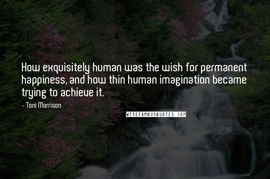 Toni Morrison Quotes: How exquisitely human was the wish for permanent happiness, and how thin human imagination became trying to achieve it.