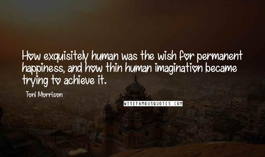 Toni Morrison Quotes: How exquisitely human was the wish for permanent happiness, and how thin human imagination became trying to achieve it.