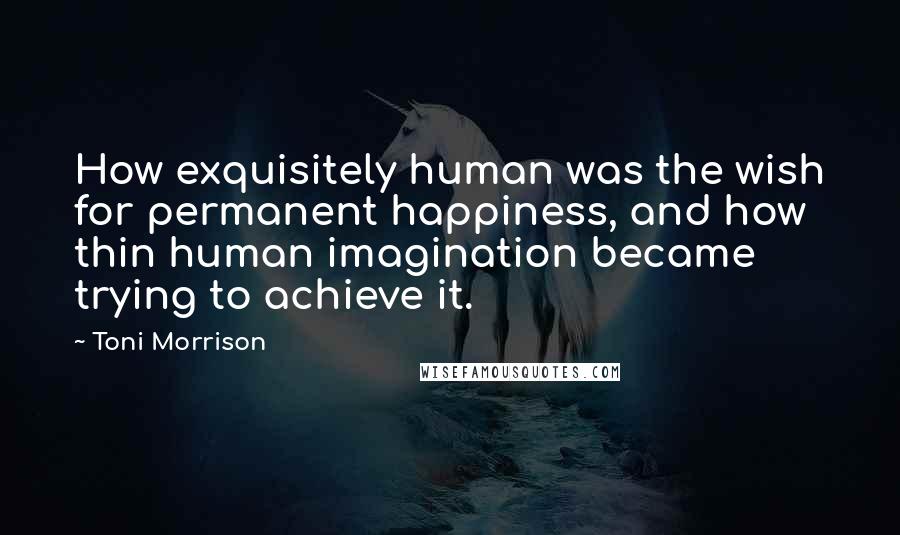 Toni Morrison Quotes: How exquisitely human was the wish for permanent happiness, and how thin human imagination became trying to achieve it.