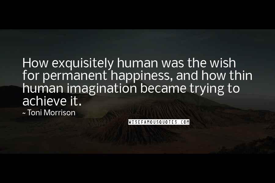 Toni Morrison Quotes: How exquisitely human was the wish for permanent happiness, and how thin human imagination became trying to achieve it.
