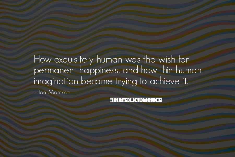 Toni Morrison Quotes: How exquisitely human was the wish for permanent happiness, and how thin human imagination became trying to achieve it.