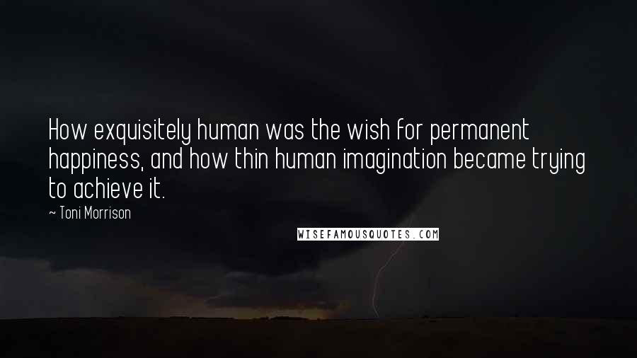 Toni Morrison Quotes: How exquisitely human was the wish for permanent happiness, and how thin human imagination became trying to achieve it.