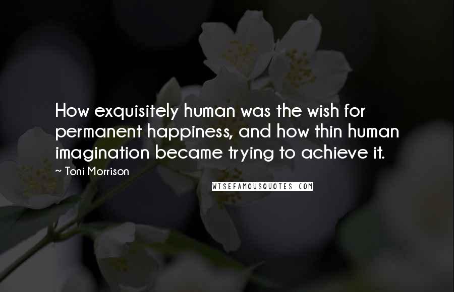 Toni Morrison Quotes: How exquisitely human was the wish for permanent happiness, and how thin human imagination became trying to achieve it.
