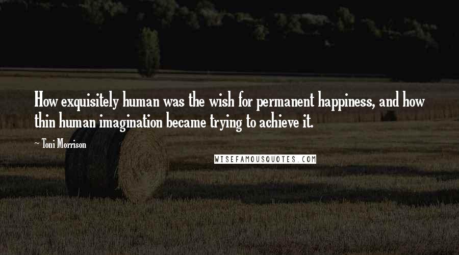 Toni Morrison Quotes: How exquisitely human was the wish for permanent happiness, and how thin human imagination became trying to achieve it.