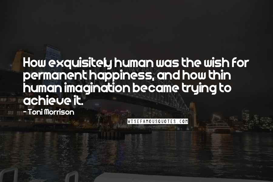 Toni Morrison Quotes: How exquisitely human was the wish for permanent happiness, and how thin human imagination became trying to achieve it.