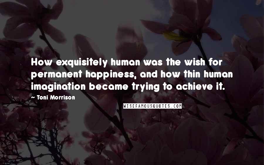 Toni Morrison Quotes: How exquisitely human was the wish for permanent happiness, and how thin human imagination became trying to achieve it.