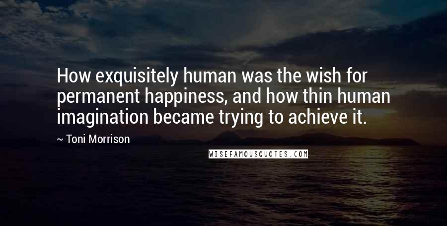 Toni Morrison Quotes: How exquisitely human was the wish for permanent happiness, and how thin human imagination became trying to achieve it.