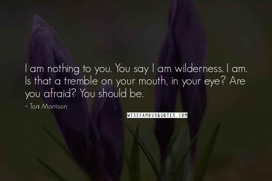 Toni Morrison Quotes: I am nothing to you. You say I am wilderness. I am. Is that a tremble on your mouth, in your eye? Are you afraid? You should be.