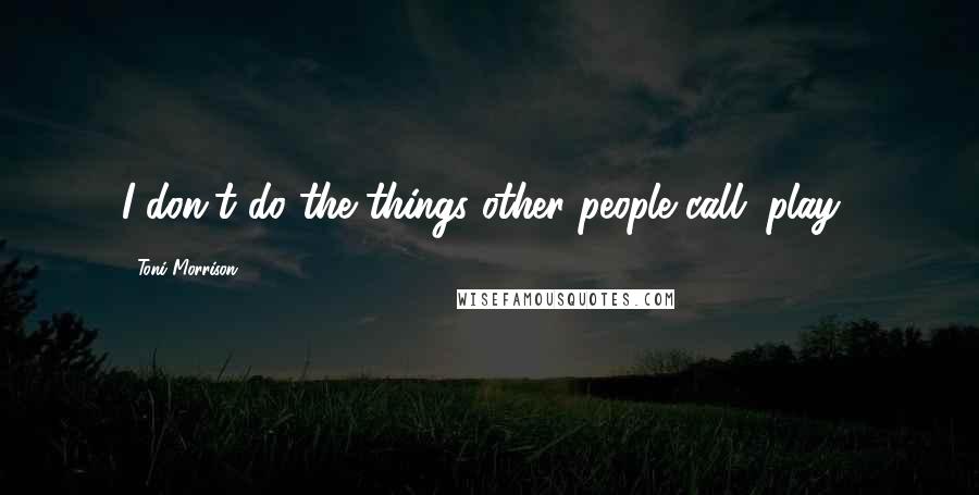 Toni Morrison Quotes: I don't do the things other people call "play."