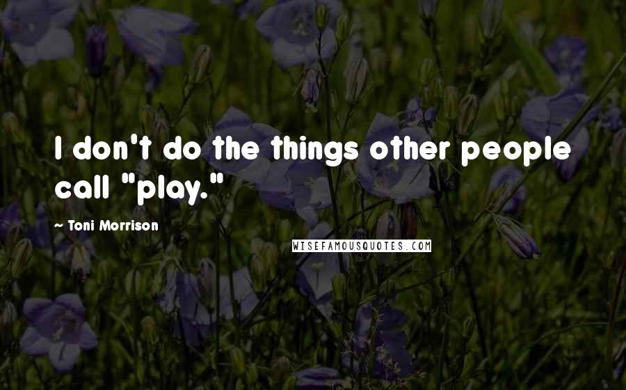 Toni Morrison Quotes: I don't do the things other people call "play."