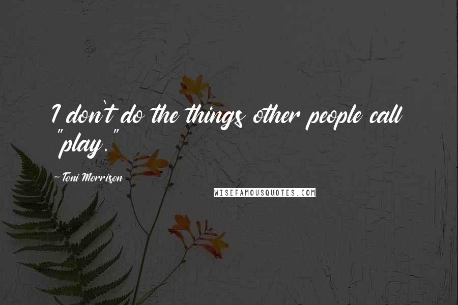 Toni Morrison Quotes: I don't do the things other people call "play."
