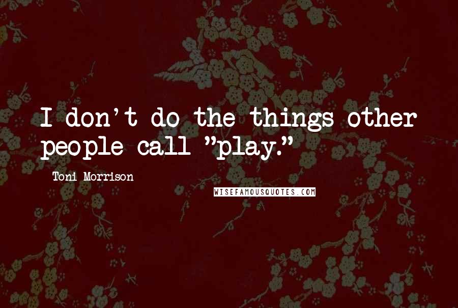 Toni Morrison Quotes: I don't do the things other people call "play."