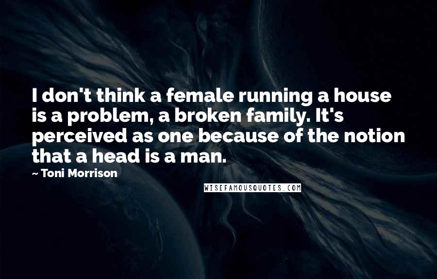Toni Morrison Quotes: I don't think a female running a house is a problem, a broken family. It's perceived as one because of the notion that a head is a man.