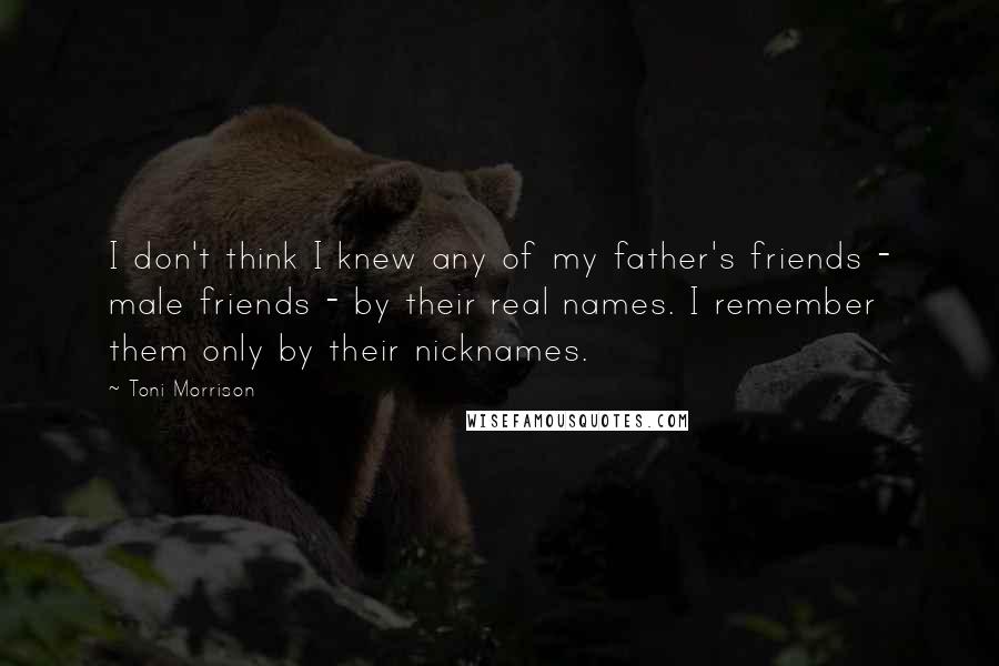 Toni Morrison Quotes: I don't think I knew any of my father's friends - male friends - by their real names. I remember them only by their nicknames.