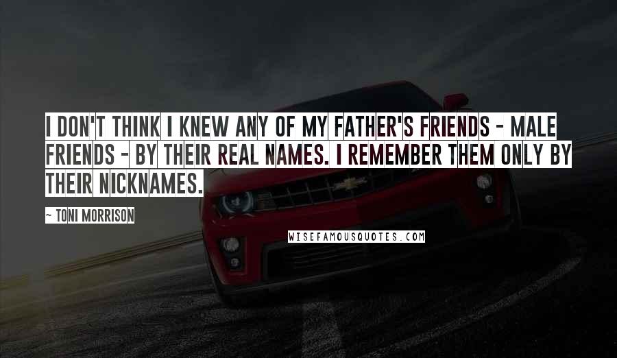 Toni Morrison Quotes: I don't think I knew any of my father's friends - male friends - by their real names. I remember them only by their nicknames.