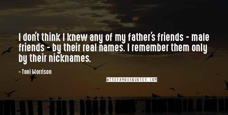 Toni Morrison Quotes: I don't think I knew any of my father's friends - male friends - by their real names. I remember them only by their nicknames.