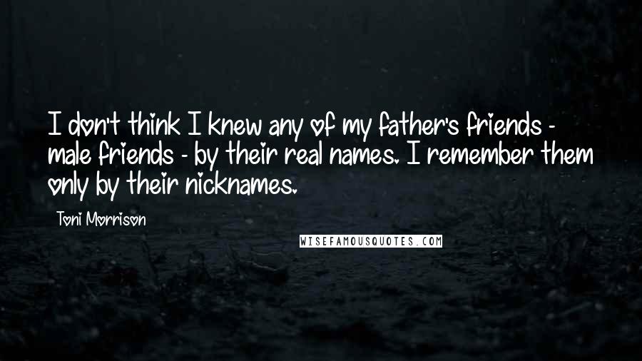 Toni Morrison Quotes: I don't think I knew any of my father's friends - male friends - by their real names. I remember them only by their nicknames.