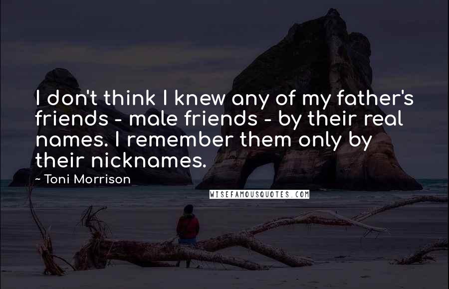 Toni Morrison Quotes: I don't think I knew any of my father's friends - male friends - by their real names. I remember them only by their nicknames.