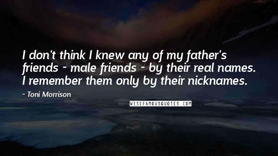 Toni Morrison Quotes: I don't think I knew any of my father's friends - male friends - by their real names. I remember them only by their nicknames.