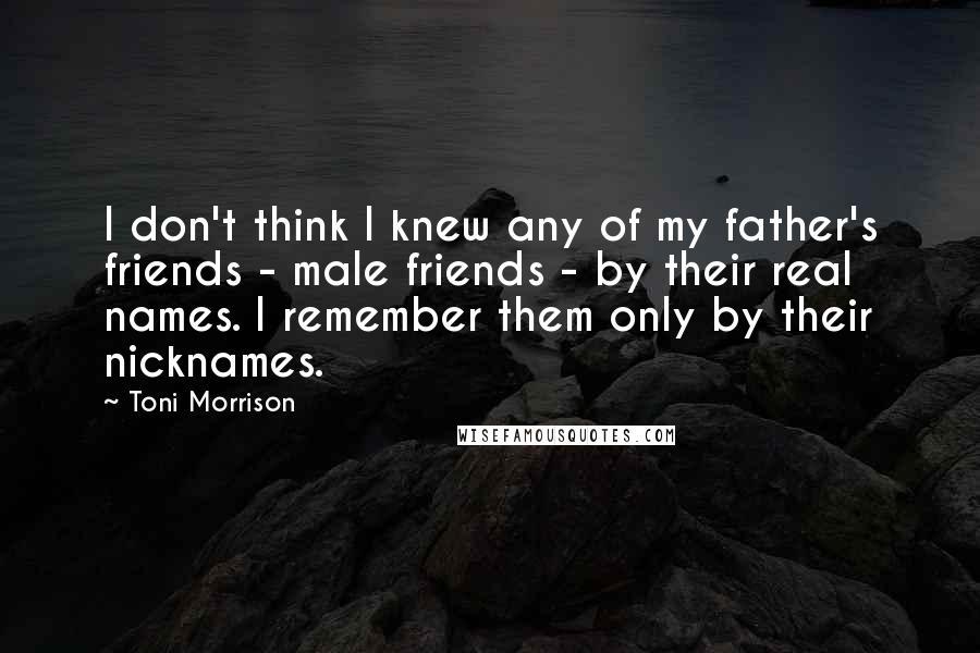 Toni Morrison Quotes: I don't think I knew any of my father's friends - male friends - by their real names. I remember them only by their nicknames.