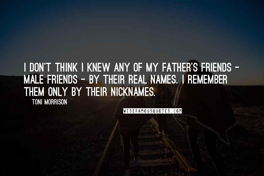 Toni Morrison Quotes: I don't think I knew any of my father's friends - male friends - by their real names. I remember them only by their nicknames.