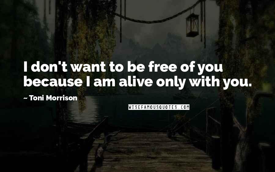 Toni Morrison Quotes: I don't want to be free of you because I am alive only with you.