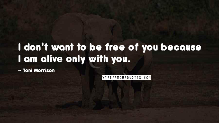 Toni Morrison Quotes: I don't want to be free of you because I am alive only with you.