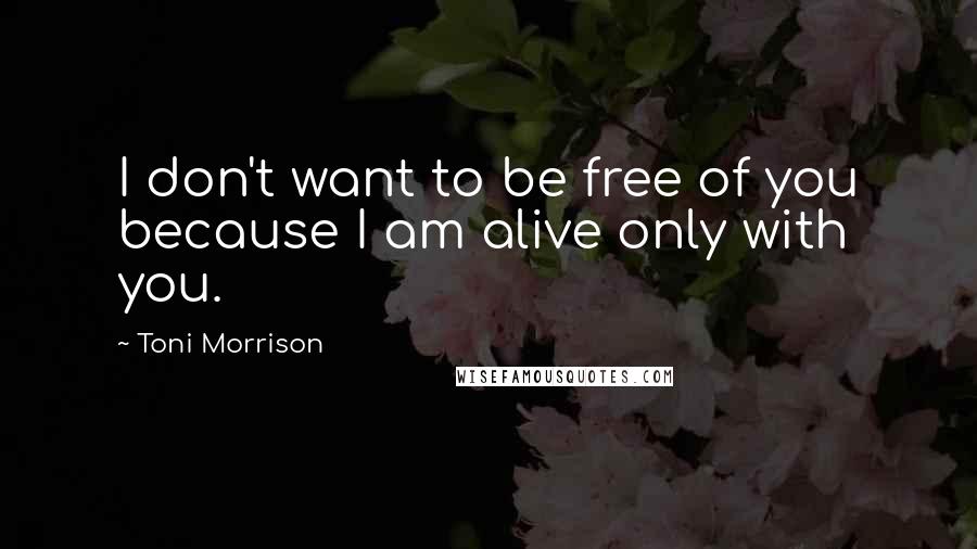 Toni Morrison Quotes: I don't want to be free of you because I am alive only with you.