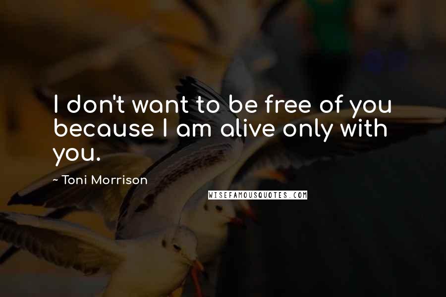 Toni Morrison Quotes: I don't want to be free of you because I am alive only with you.