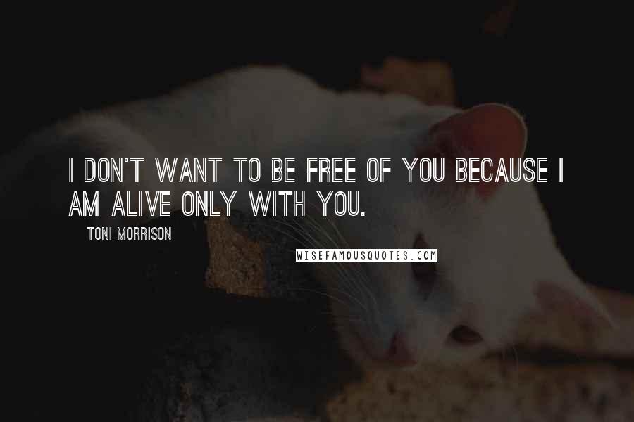 Toni Morrison Quotes: I don't want to be free of you because I am alive only with you.