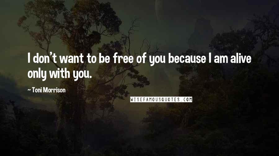 Toni Morrison Quotes: I don't want to be free of you because I am alive only with you.