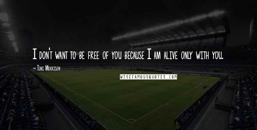 Toni Morrison Quotes: I don't want to be free of you because I am alive only with you.