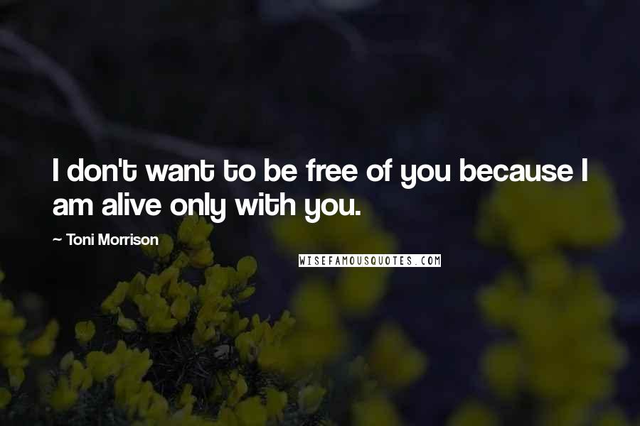 Toni Morrison Quotes: I don't want to be free of you because I am alive only with you.