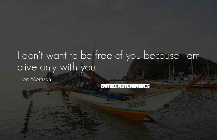 Toni Morrison Quotes: I don't want to be free of you because I am alive only with you.