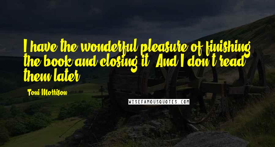 Toni Morrison Quotes: I have the wonderful pleasure of finishing the book and closing it. And I don't read them later.