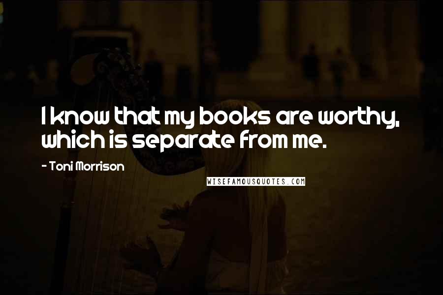 Toni Morrison Quotes: I know that my books are worthy, which is separate from me.