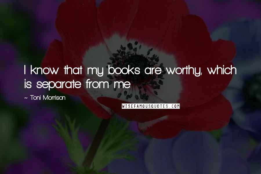 Toni Morrison Quotes: I know that my books are worthy, which is separate from me.