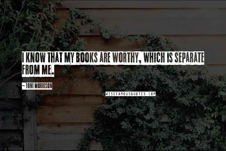 Toni Morrison Quotes: I know that my books are worthy, which is separate from me.