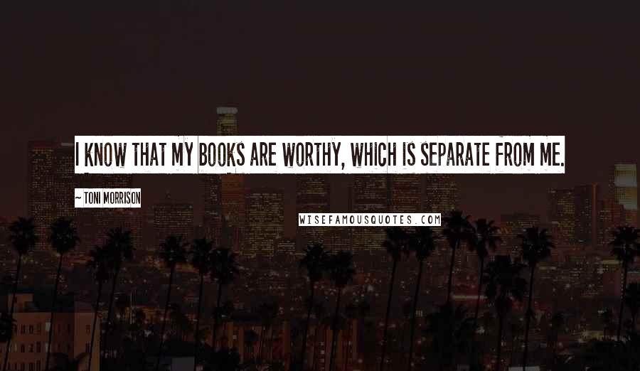 Toni Morrison Quotes: I know that my books are worthy, which is separate from me.