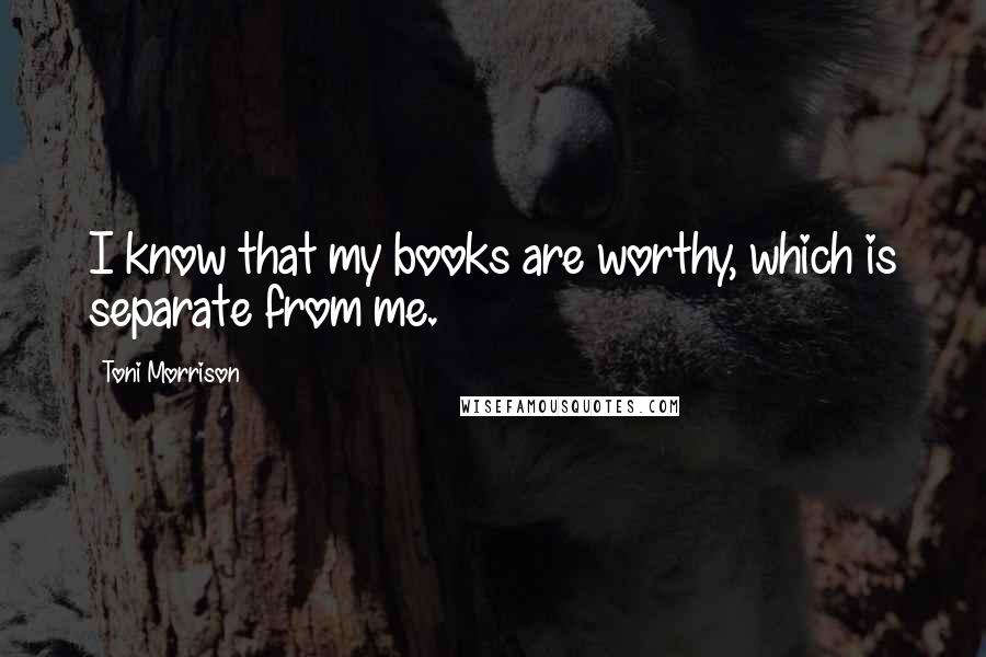 Toni Morrison Quotes: I know that my books are worthy, which is separate from me.