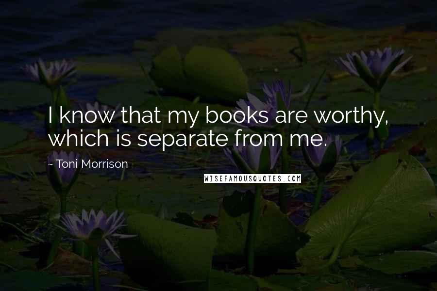 Toni Morrison Quotes: I know that my books are worthy, which is separate from me.