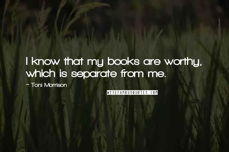 Toni Morrison Quotes: I know that my books are worthy, which is separate from me.