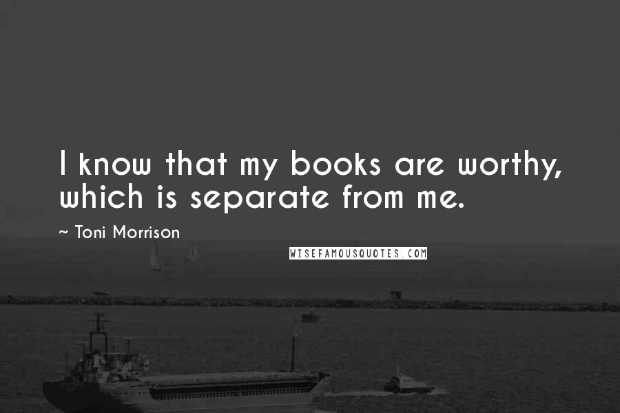 Toni Morrison Quotes: I know that my books are worthy, which is separate from me.