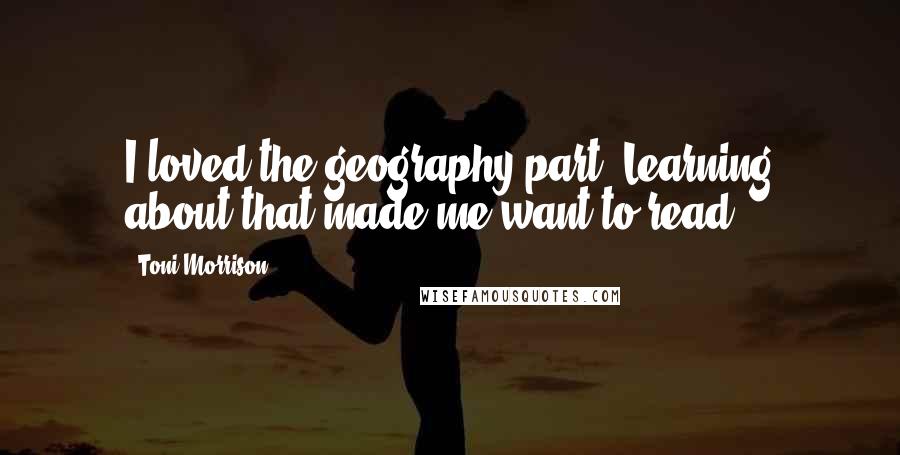 Toni Morrison Quotes: I loved the geography part. Learning about that made me want to read.