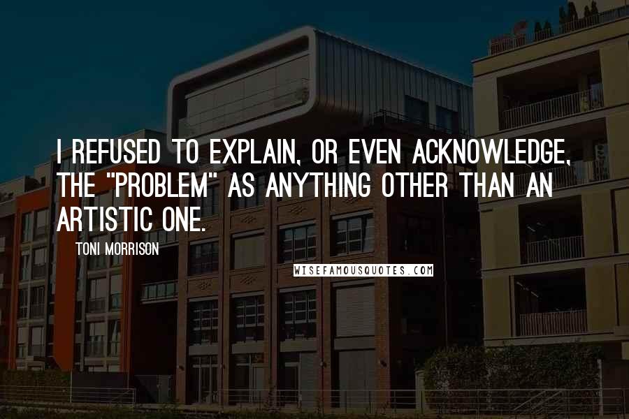 Toni Morrison Quotes: I refused to explain, or even acknowledge, the "problem" as anything other than an artistic one.