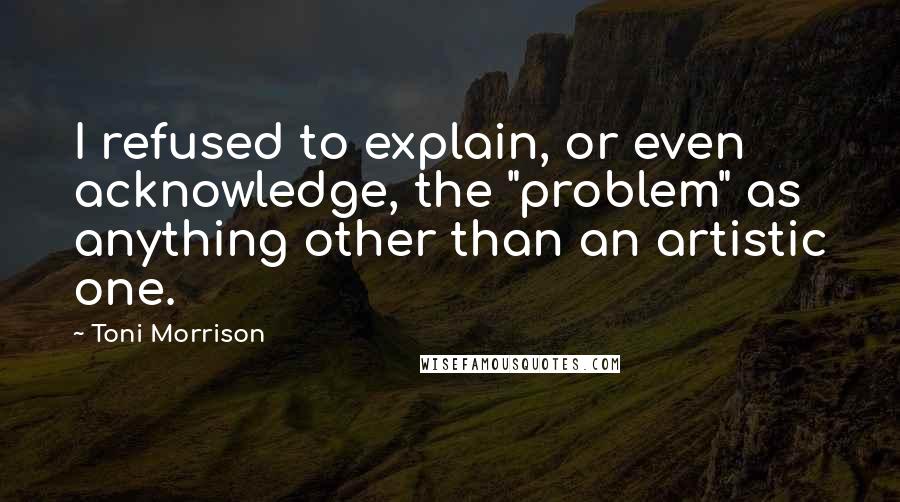 Toni Morrison Quotes: I refused to explain, or even acknowledge, the "problem" as anything other than an artistic one.