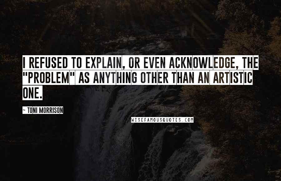 Toni Morrison Quotes: I refused to explain, or even acknowledge, the "problem" as anything other than an artistic one.