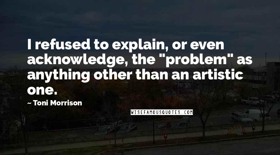 Toni Morrison Quotes: I refused to explain, or even acknowledge, the "problem" as anything other than an artistic one.