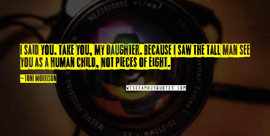 Toni Morrison Quotes: I said you. Take you, my daughter. Because I saw the tall man see you as a human child, not pieces of eight.
