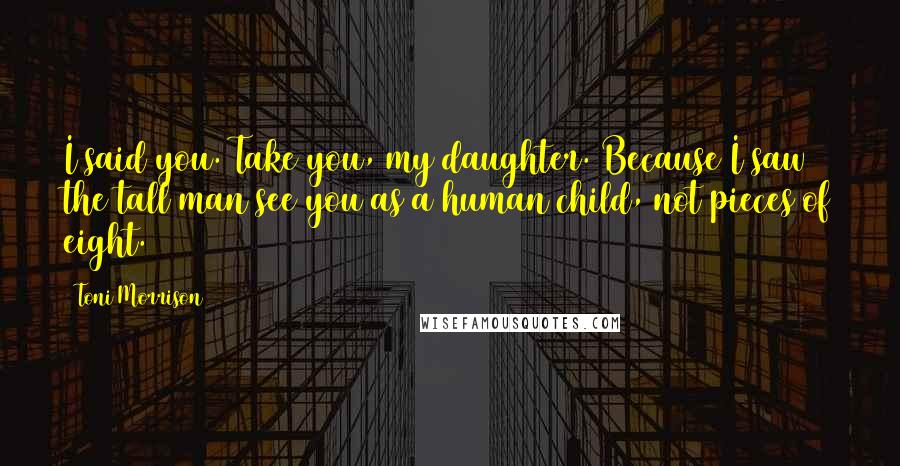 Toni Morrison Quotes: I said you. Take you, my daughter. Because I saw the tall man see you as a human child, not pieces of eight.